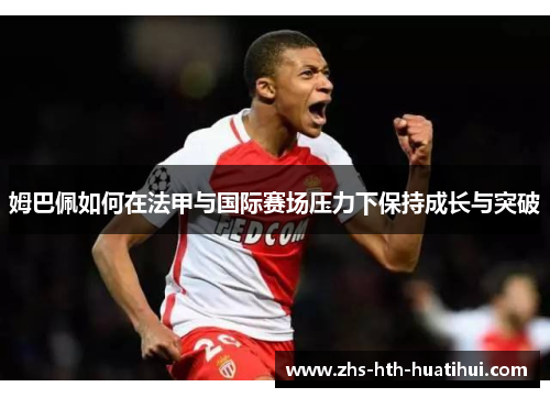 姆巴佩如何在法甲与国际赛场压力下保持成长与突破