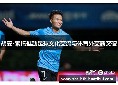 胡安·索托推动足球文化交流与体育外交新突破